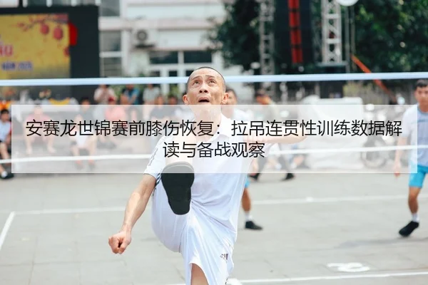 安赛龙世锦赛前膝伤恢复：拉吊连贯性训练数据解读与备战观察