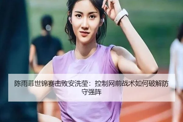 陈雨菲世锦赛击败安洗莹：控制网前战术如何破解防守强阵
