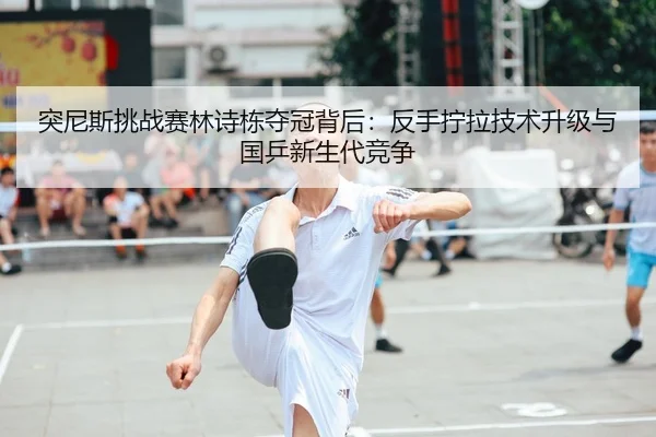 突尼斯挑战赛林诗栋夺冠背后：反手拧拉技术升级与国乒新生代竞争